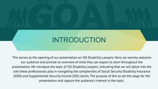 INTRODUCTION
This serves as the opening of our presentation on SSI Disability Lawyers. Here, we warmly welcome
our audience and provide an overview of what they can expect to learn throughout the
presentation. We introduce the topic of SSI Disability Lawyers, indicating that we will delve into the
role these professionals play in navigating the complexities of Social Security Disability Insurance
(SSDI) and Supplemental Security Income (SSI) claims. The purpose of this to set the stage for the
presentation and capture the audience's interest in the topic.
 