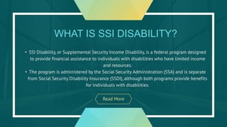 • SSI Disability, or Supplemental Security Income Disability, is a federal program designed
to provide financial assistance to individuals with disabilities who have limited income
and resources.
• The program is administered by the Social Security Administration (SSA) and is separate
from Social Security Disability Insurance (SSDI), although both programs provide benefits
for individuals with disabilities.
WHAT IS SSI DISABILITY?
Read More
 