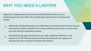WHY YOU NEED A LAWYER
Applying for Supplemental Security Income (SSI) Disability benefits can be a
challenging process, often filled with complex legal requirements and bureaucratic
hurdles.
Additionally, SSI Disability lawyers can effectively communicate with the Social Security
Administration (SSA) on behalf of their clients, addressing any issues or concerns that
may arise during the application process.
Ultimately, having legal representation can make a significant difference in the
outcome of an SSI Disability claim, providing individuals with the support and
advocacy they need to obtain the benefits they deserve.
 