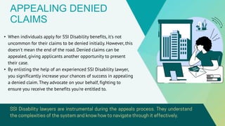 APPEALING DENIED
CLAIMS
• When individuals apply for SSI Disability benefits, it's not
uncommon for their claims to be denied initially. However, this
doesn't mean the end of the road. Denied claims can be
appealed, giving applicants another opportunity to present
their case.
• By enlisting the help of an experienced SSI Disability lawyer,
you significantly increase your chances of success in appealing
a denied claim. They advocate on your behalf, fighting to
ensure you receive the benefits you're entitled to.
 