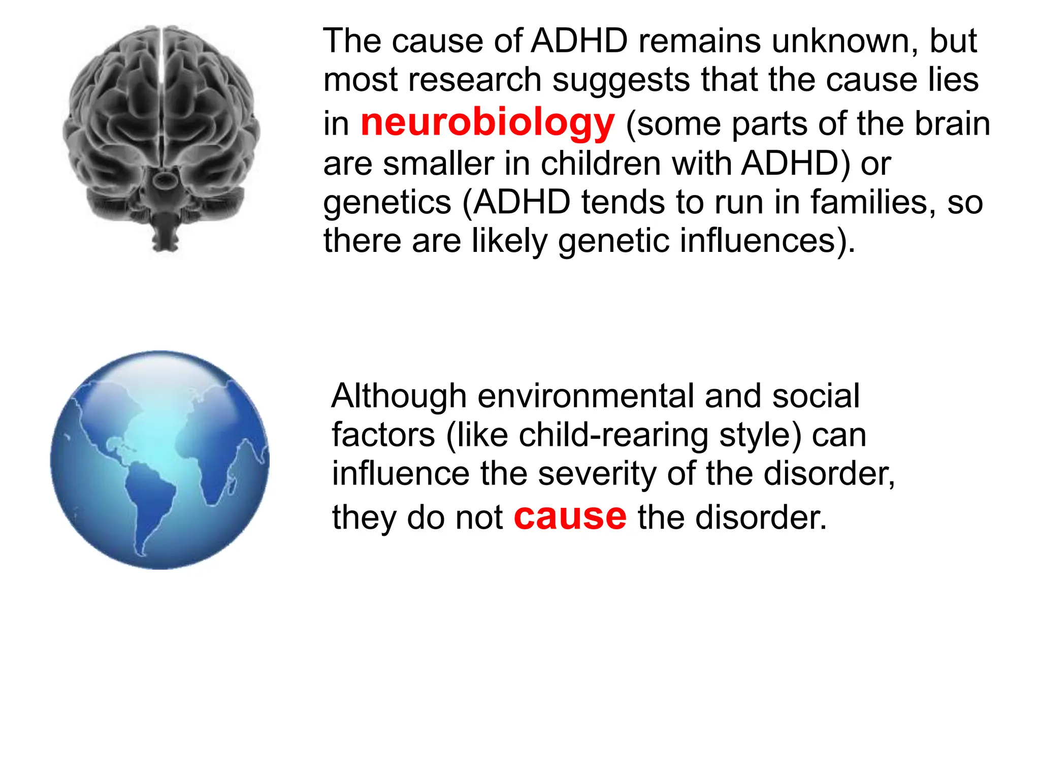 The cause of ADHD remains unknown, but
most research suggests that the cause lies
in neurobiology (some parts of the brain
are smaller in children with ADHD) or
genetics (ADHD tends to run in families, so
there are likely genetic influences).
Although environmental and social
factors (like child-rearing style) can
influence the severity of the disorder,
they do not cause the disorder.
 