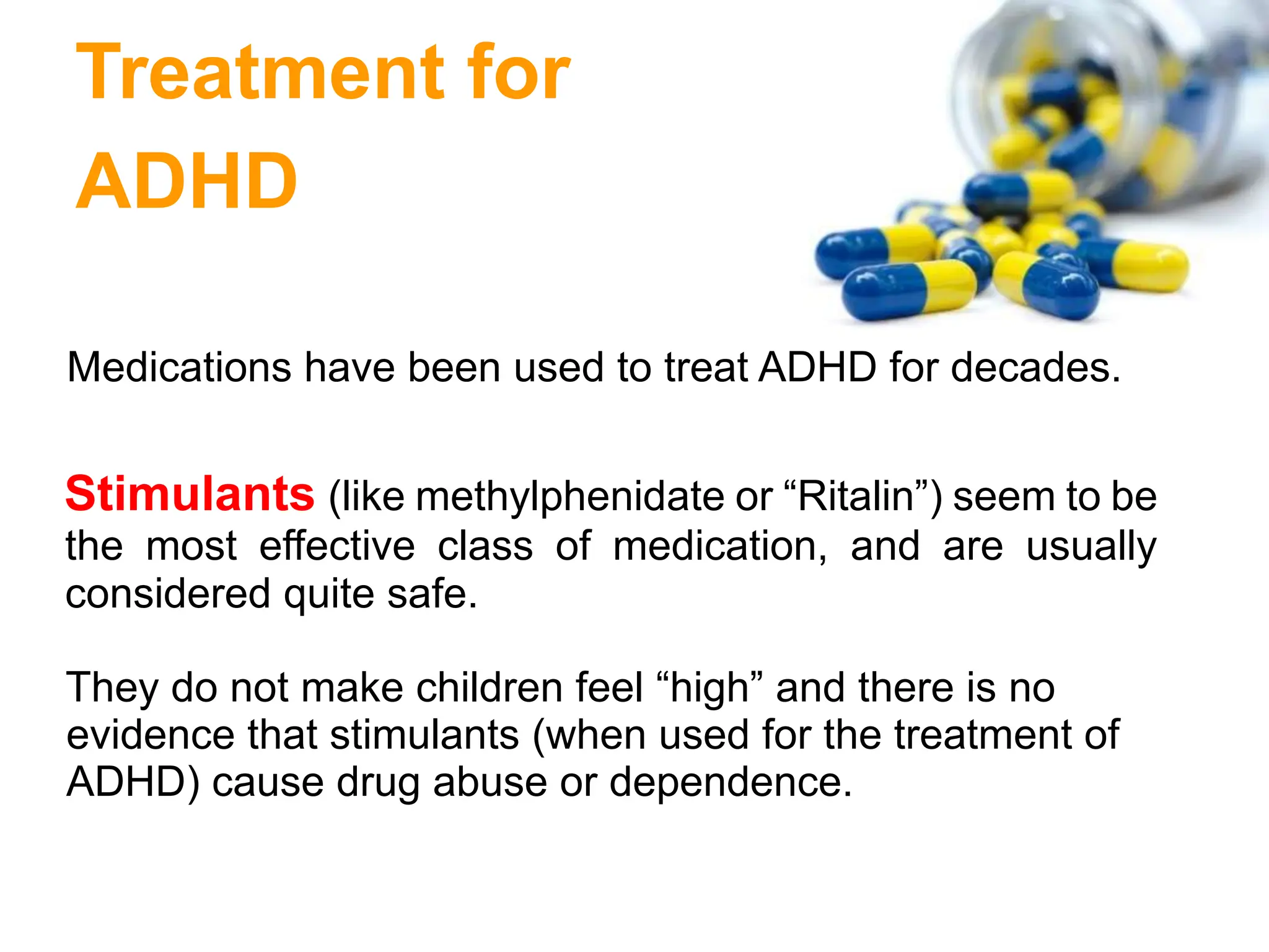 Treatment for
ADHD
Medications have been used to treat ADHD for decades.
Stimulants (like methylphenidate or “Ritalin”) seem to be
the most effective class of medication, and are usually
considered quite safe.
They do not make children feel “high” and there is no
evidence that stimulants (when used for the treatment of
ADHD) cause drug abuse or dependence.
 
