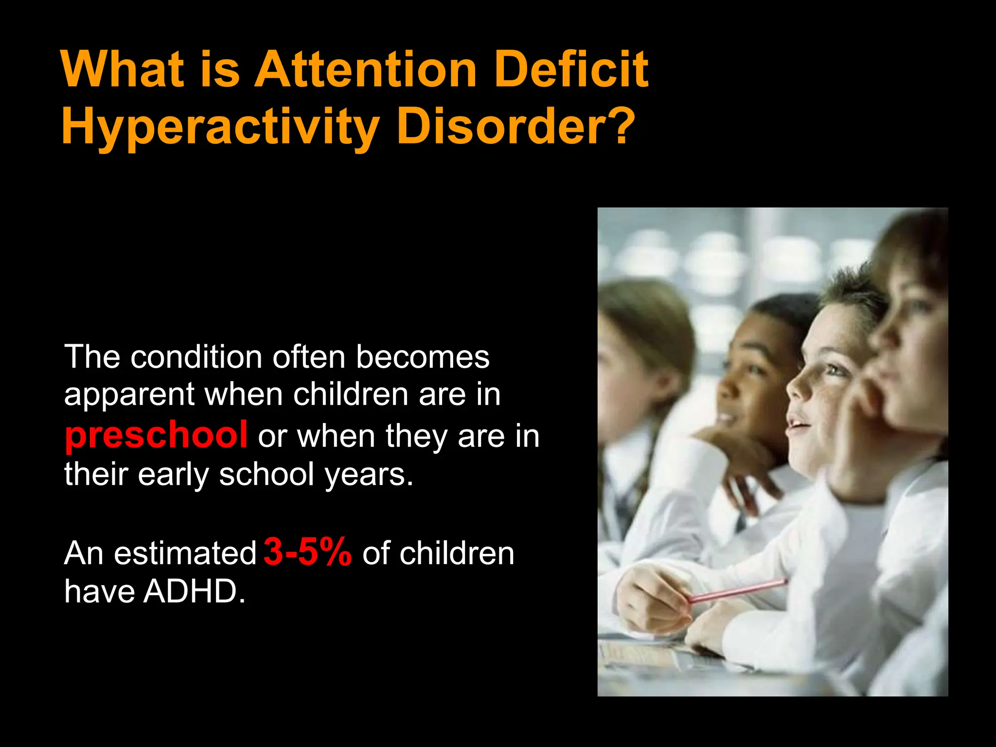 What is Attention Deficit
Hyperactivity Disorder?
The condition often becomes
apparent when children are in
preschool or when they are in
their early school years.
An estimated3-5% of children
have ADHD.
 