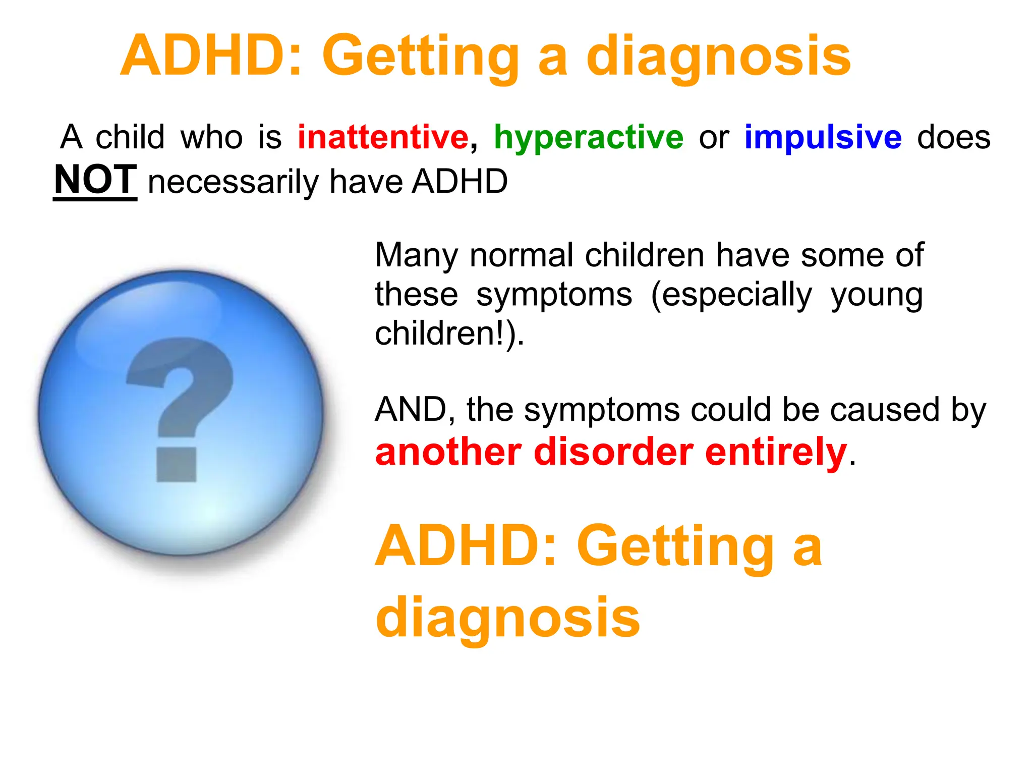 ADHD: Getting a diagnosis
A child who is inattentive, hyperactive or impulsive does
NOT necessarily have ADHD
Many normal children have some of
these symptoms (especially young
children!).
AND, the symptoms could be caused by
another disorder entirely.
ADHD: Getting a
diagnosis
 