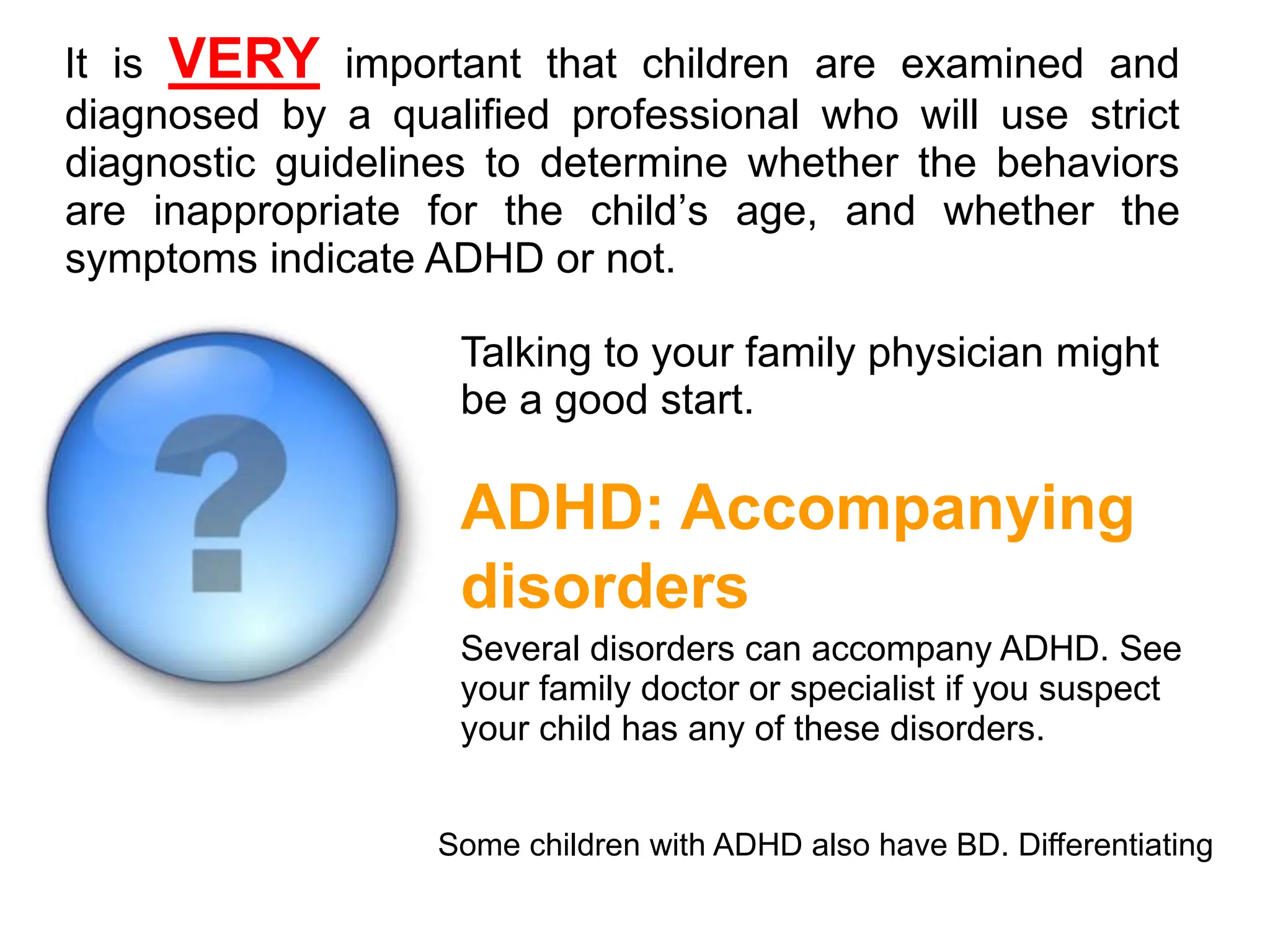 It is VERY important that children are examined and
diagnosed by a qualified professional who will use strict
diagnostic guidelines to determine whether the behaviors
are inappropriate for the child’s age, and whether the
symptoms indicate ADHD or not.
Talking to your family physician might
be a good start.
ADHD: Accompanying
disorders
Several disorders can accompany ADHD. See
your family doctor or specialist if you suspect
your child has any of these disorders.
Some children with ADHD also have BD. Differentiating
 