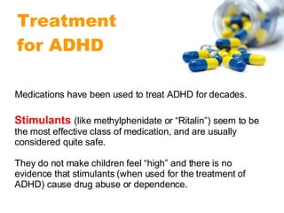 Stimulants   (like methylphenidate or “Ritalin”) seem to be the most effective class of medication, and are usually considered quite safe.  They do not make children feel “high” and there is no evidence that stimulants (when used for the treatment of ADHD) cause drug abuse or dependence. Medications have been used to treat ADHD for decades.  Treatment  for ADHD 