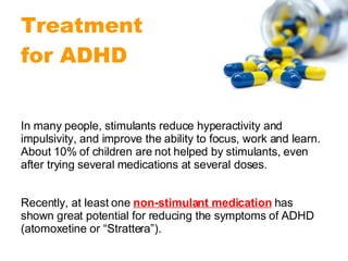 In many people, stimulants reduce hyperactivity and impulsivity, and improve the ability to focus, work and learn. About 10% of children are not helped by stimulants, even after trying several medications at several doses. Recently, at least one  non-stimulant medication  has shown great potential for reducing the symptoms of ADHD (atomoxetine or “Strattera”).  Treatment  for ADHD 