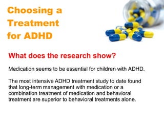 Choosing a Treatment  for ADHD What does the research show?  Medication seems to be essential for children with ADHD.  The most intensive ADHD treatment study to date found that long-term management with medication or a combination treatment of medication and behavioral treatment are superior to behavioral treatments alone.  