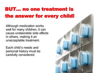 Although medication works well for many children, it can cause undesirable side effects in others, making it an unacceptable treatment.  Each child’s needs and personal history must be carefully considered.  BUT… no one treatment is the answer for every child!   
