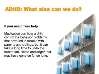 If you need more help.. Medication can help a child control the behavior problems that have led to trouble with parents and siblings, but it can take a long time to undo the frustration, blame and anger that may have gone on for so long.  ADHD: What else can we do?   