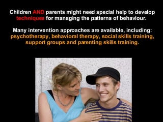 Children  AND  parents might need special help to develop  techniques  for managing the patterns of behaviour.  Many intervention approaches are available, including:  psychotherapy, behavioral therapy, social skills training, support groups and parenting skills training. 