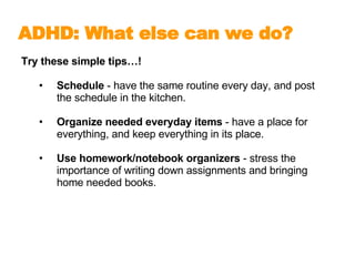 Try these simple tips…! Schedule  - have the same routine every day, and post the schedule in the kitchen. Organize needed everyday items  - have a place for everything, and keep everything in its place. Use homework/notebook organizers  - stress the importance of writing down assignments and bringing home needed books. ADHD: What else can we do?   