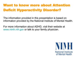 Want to know more about Attention Deficit Hyperactivity Disorder? The information provided in this presentation is based on information provided by the National Institute of Mental Health.  For more information about ADHD, visit their website at  www.nimh.nih.gov  or talk to your family physician. 