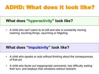 What does “ hyperactivity ” look like? A child who can’t seem to sit still and who is constantly moving, roaming, touching things, squirming or fidgeting. ADHD: What does it look like? What does “ impulsivity ” look like? A child who speaks or acts without thinking about the consequences of that act. A child who blurts out inappropriate comments, has difficulty waiting their turn, and displays their emotions without restraint. 