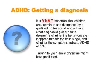 It is  VERY  important that children are examined and diagnosed by a qualified professional who will use strict diagnostic guidelines to determine whether the behaviors are inappropriate for the child’s age, and whether the symptoms indicate ADHD or not.  Talking to your family physician might be a good start. ADHD: Getting a diagnosis 