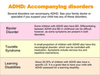 Several disorders can accompany ADHD. See your family doctor or specialist if you suspect your child has any of these disorders. ADHD: Accompanying disorders Learning  Disabilities About 20-30% of children with ADHD also have a specific LD. It is a good idea to have your child with ADHD assessed for a learning disability. Tourette  Syndrome A small proportion of children with ADHD also have this neurological disorder, which can be controlled with medication. Symptoms include nervous tics and repetitive mannerisms. Bipolar  Disorder Some children with ADHD also have BD. Differentiating between ADHD and BD in childhood can be difficult, however, as some symptoms are present in both disorders.  