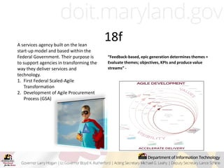 18f
A
“Feedback-based, epic generation determines themes =
Evaluate themes; objectives, KPIs and produce value
streams” -
A services agency built on the lean
start-up model and based within the
Federal Government. Their purpose is
to support agencies in transforming the
way they deliver services and
technology.
1. First Federal Scaled-Agile
Transformation
2. Development of Agile Procurement
Process (GSA)
 