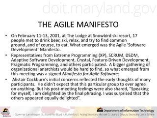 THE AGILE MANIFESTO
• On February 11-13, 2001, at The Lodge at Snowbird ski resort, 17
people met to drink beer, ski, relax, and try to find common
ground.,and of course, to eat. What emerged was the Agile ‘Software
Development’ Manifesto.
• Representatives from Extreme Programming (XP), SCRUM, DSDM,
Adaptive Software Development, Crystal, Feature-Driven Development,
Pragmatic Programming, and others participated. A bigger gathering of
organizational anarchists would be hard to find, so what emerged from
this meeting was a signed Manifesto for Agile Software;
• Alistair Cockburn’s initial concerns reflected the early thoughts of many
participants. He didn't expect that this particular group to ever agree
on anything. But his post-meeting feelings were also shared, "Speaking
for myself, I am delighted by the final phrasing. I was surprised that the
others appeared equally delighted”.
 