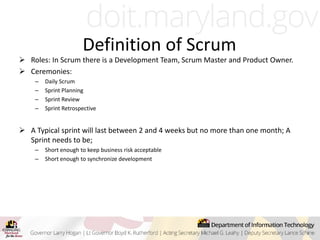 Definition of Scrum
 Roles: In Scrum there is a Development Team, Scrum Master and Product Owner.
 Ceremonies:
– Daily Scrum
– Sprint Planning
– Sprint Review
– Sprint Retrospective
 A Typical sprint will last between 2 and 4 weeks but no more than one month; A
Sprint needs to be;
– Short enough to keep business risk acceptable
– Short enough to synchronize development
 