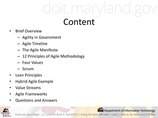 Content
• Brief Overview
– Agility in Government
– Agile Timeline
– The Agile Manifesto
– 12 Principles of Agile Methodology
– Four Values
– Scrum
• Lean Principles
• Hybrid Agile Example
• Value Streams
• Agile Frameworks
• Questions and Answers
 