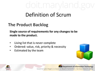 Single source of requirements for any changes to be
made to the product.
• Living list that is never complete
• Ordered: value, risk, priority & necessity
• Estimated by the team
Definition of Scrum
 