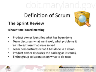 4 hour time-boxed meeting
• Product owner identifies what has been done
• Team discusses what went well, what problems it
ran into & those that were solved
• Team demonstrates what it has done in a demo
• Product owner discusses the backlog as it stands
• Entire group collaborates on what to do next
Definition of Scrum
 