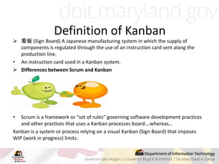 Definition of Kanban
 看板 (Sign Board) A Japanese manufacturing system in which the supply of
components is regulated through the use of an instruction card sent along the
production line.
• An instruction card used in a Kanban system.
 Differences between Scrum and Kanban
• Scrum is a framework or “set of rules” governing software development practices
and other practices that uses a Kanban processes board….whereas…
Kanban is a system or process relying on a visual Kanban (Sign Board) that imposes
WIP (work in progress) limits.
 
