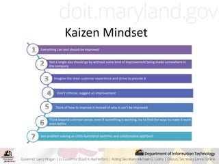 Kaizen Mindset
Everything can and should be improved
Not a single day should go by without some kind of improvement being made somewhere in
the company
Imagine the ideal customer experience and strive to provide it
Don’t criticize, suggest an improvement
Think of how to improve it instead of why it can’t be improved
Think beyond common sense; even if something is working, try to find the ways to make it work
even better
See problem solving as cross-functional systemic and collaborative approach
 