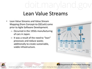 Lean Value Streams
• Lean Value Streams and Value Stream
Mapping (from Concept-to-$$Cash) came
prior to Agile Software Development.
– Occurred in the 1950s manufacturing
of cars in Japan.
– It was a result of the need to “lean”
processes and reduce waste;
additionally to create sustainable,
viable infrastructure.
 