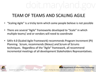 TEAM OF TEAMS AND SCALING AGILE
• “Scaling Agile” is a tricky term which some people believe is not possible
• There are several “Agile” frameworks developed to “Scale” in which
multiple teams/ and or vendors will need to coordinate
• SAFe 4.0 (Scaled Agile Framework) recommends Program Increment (PI)
Planning. Scrum, recommends (Nexus) and Scrum of Scrums
techniques. Regardless of the “Agile” framework, all recommend
incremental meetings of all development Stakeholders Representatives.
 