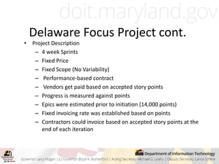 • Project Description
– 4 week Sprints
– Fixed Price
– Fixed Scope (No Variability)
– Performance-based contract
– Vendors get paid based on accepted story points
– Progress is measured against points
– Epics were estimated prior to initiation (14,000 points)
– Fixed invoicing rate was established based on points
– Contractors could invoice based on accepted story points at the
end of each iteration
Delaware Focus Project cont.
 