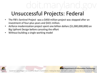 Unsuccessful Projects: Federal
• The FBI's Sentinel Project was a $450 million project was stopped after an
investment of four-plus years and $421 million.
• Airforce modernization project spent one billion dollars ($1,000,000,000) on
Big Upfront Design before canceling the effort
• Without building a single working model
 