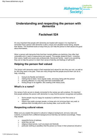 http://www.alzheimers.org.uk




                      Understanding and respecting the person with
                                       dementia

                                                         Factsheet 524

                   It's very important that people with dementia are treated with respect. It is important to
                   remember that a person with dementia is still a unique and valuable human being, despite
                   their illness. This factsheet looks at ways that you can help the person to feel valued and good
                   about themselves.


                   When a person with dementia finds that their mental abilities are declining, they often feel
                   vulnerable and in need of reassurance and support. The people closest to them - including
                   their carers, health and social care professionals, friends and family - need to do everything
                   they can to help the person to retain their sense of identity and feelings of self-worth.

                   Helping the person feel valued

                   The person with dementia needs to feel respected and valued for who they are now, as well as
                   for who they were in the past. There are many things that the people around them can do to
                   help, including:

                             -   trying to be flexible and tolerant
                             -   making time to listen, have regular chats, and enjoy being with the person
                             -   showing affection in a way they both feel comfortable with
                             -   finding things to do together, like creating a life history book.

                   What's in a name?

                   Our sense of who we are is closely connected to the names we call ourselves. It's important
                   that people address the person with dementia in a way that the person recognises and prefers.

                             -   Some people may be happy for anybody to call them by their first name or
                                 nickname.
                             -   Others may prefer younger people, or those who do not know them very well, to
                                 address them formally and to use courtesy titles, such as Mr or Mrs.

                   Respecting cultural values

                   Make sure you explain the person's cultural or religious background, and any rules and
                   customs, to anyone from a different background so that they can behave accordingly. These
                   may include:

                             -   respectful forms of address
                             -   what they can eat
                             -   religious observances, such as prayer and festivals
                             -   particular clothing or jewellery that the person (or those in their presence) should or


                                                                                                                   Page 1.
? 2010 Alzheimer's Society
 