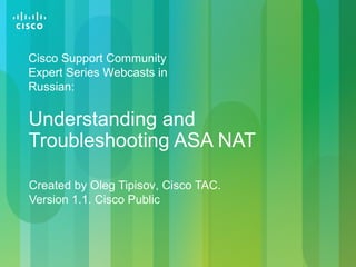 Created by Oleg Tipisov, Cisco TAC.
Version 1.1. Cisco Public
Understanding and
Troubleshooting ASA NAT
Cisco Support Community
Expert Series Webcasts in
Russian:
 