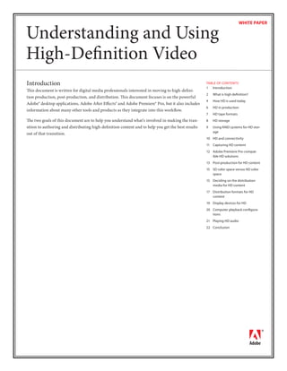 WHITE PAPER


Understanding and Using
High-Deﬁnition Video
Introduction                                                                                       TABLE OF CONTENTS
                                                                                                   1 Introduction
This document is written for digital media professionals interested in moving to high-deﬁni-
                                                                                                   2   What is high deﬁnition?
tion production, post-production, and distribution. This document focuses is on the powerful
                                                                                                   4   How HD is used today
Adobe® desktop applications, Adobe After Eﬀects® and Adobe Premiere® Pro, but it also includes
                                                                                                   6   HD in production
information about many other tools and products as they integrate into this workﬂow.
                                                                                                   7   HD tape formats
The two goals of this document are to help you understand what’s involved in making the tran-      8   HD storage
sition to authoring and distributing high-deﬁnition content and to help you get the best results   9   Using RAID systems for HD stor-
                                                                                                       age
out of that transition.
                                                                                                   10 HD and connectivity
                                                                                                   11 Capturing HD content
                                                                                                   12 Adobe Premiere Pro-compat-
                                                                                                      ible HD solutions
                                                                                                   13 Post-production for HD content
                                                                                                   15 SD color space versus HD color
                                                                                                      space
                                                                                                   15 Deciding on the distribution
                                                                                                      media for HD content
                                                                                                   17 Distribution formats for HD
                                                                                                      content
                                                                                                   19 Display devices for HD
                                                                                                   20 Computer playback conﬁgura-
                                                                                                      tions
                                                                                                   21 Playing HD audio
                                                                                                   22 Conclusion
 