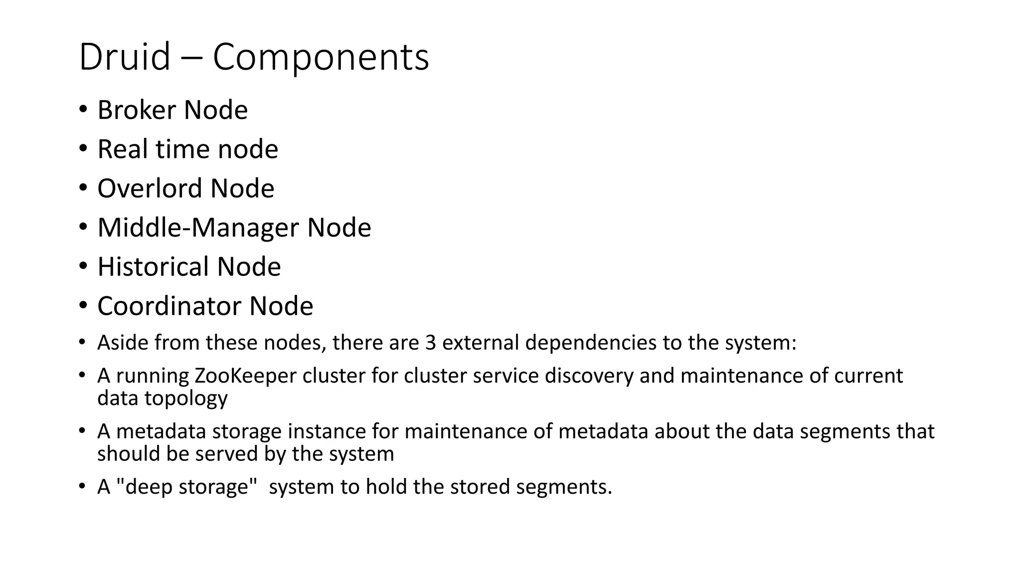 Druid – Components
• Broker Node
• Real time node
• Overlord Node
• Middle-Manager Node
• Historical Node
• Coordinator Node
• Aside from these nodes, there are 3 external dependencies to the system:
• A running ZooKeeper cluster for cluster service discovery and maintenance of current
data topology
• A metadata storage instance for maintenance of metadata about the data segments that
should be served by the system
• A "deep storage" system to hold the stored segments.
 