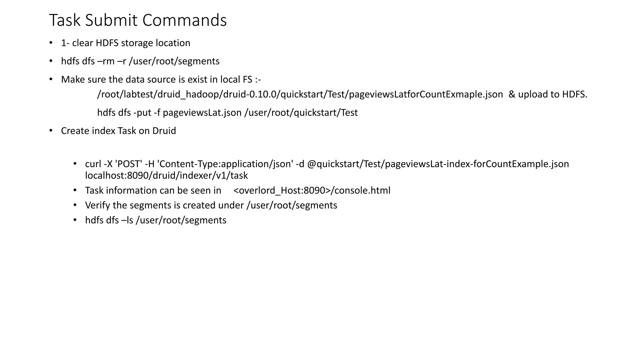 Task Submit Commands
• 1- clear HDFS storage location
• hdfs dfs –rm –r /user/root/segments
• Make sure the data source is exist in local FS :-
/root/labtest/druid_hadoop/druid-0.10.0/quickstart/Test/pageviewsLatforCountExmaple.json & upload to HDFS.
hdfs dfs -put -f pageviewsLat.json /user/root/quickstart/Test
• Create index Task on Druid
• curl -X 'POST' -H 'Content-Type:application/json' -d @quickstart/Test/pageviewsLat-index-forCountExample.json
localhost:8090/druid/indexer/v1/task
• Task information can be seen in <overlord_Host:8090>/console.html
• Verify the segments is created under /user/root/segments
• hdfs dfs –ls /user/root/segments
 