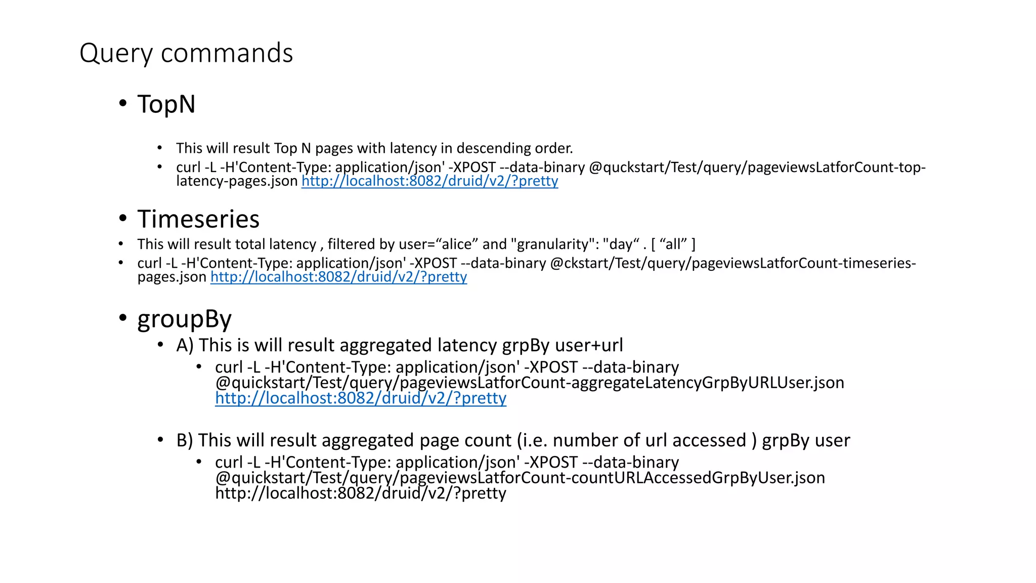 Query commands
• TopN
• This will result Top N pages with latency in descending order.
• curl -L -H'Content-Type: application/json' -XPOST --data-binary @quckstart/Test/query/pageviewsLatforCount-top-
latency-pages.json http://localhost:8082/druid/v2/?pretty
• Timeseries
• This will result total latency , filtered by user=“alice” and "granularity": "day“ . [ “all” ]
• curl -L -H'Content-Type: application/json' -XPOST --data-binary @ckstart/Test/query/pageviewsLatforCount-timeseries-
pages.json http://localhost:8082/druid/v2/?pretty
• groupBy
• A) This is will result aggregated latency grpBy user+url
• curl -L -H'Content-Type: application/json' -XPOST --data-binary
@quickstart/Test/query/pageviewsLatforCount-aggregateLatencyGrpByURLUser.json
http://localhost:8082/druid/v2/?pretty
• B) This will result aggregated page count (i.e. number of url accessed ) grpBy user
• curl -L -H'Content-Type: application/json' -XPOST --data-binary
@quickstart/Test/query/pageviewsLatforCount-countURLAccessedGrpByUser.json
http://localhost:8082/druid/v2/?pretty
 