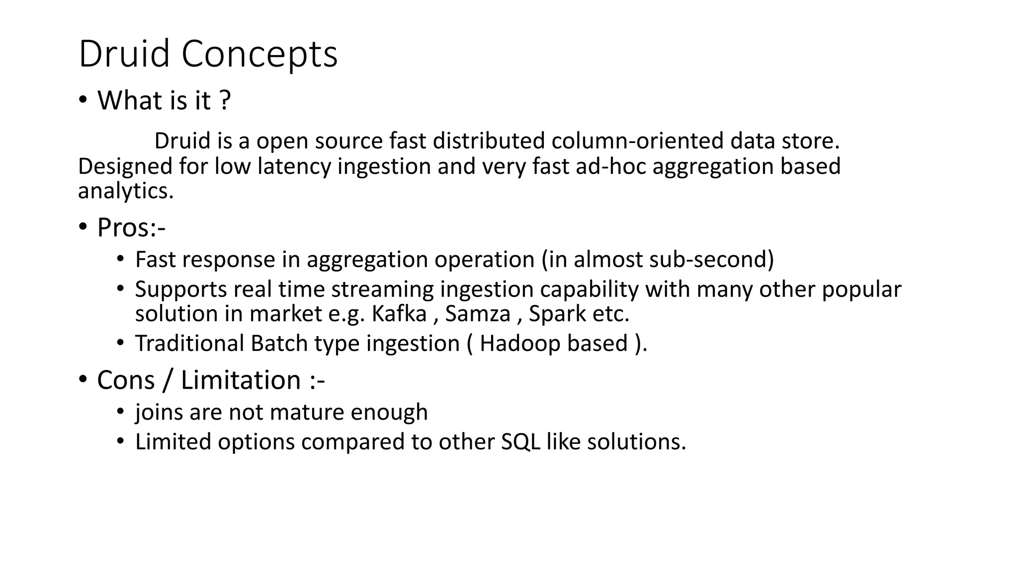 Druid Concepts
• What is it ?
Druid is a open source fast distributed column-oriented data store.
Designed for low latency ingestion and very fast ad-hoc aggregation based
analytics.
• Pros:-
• Fast response in aggregation operation (in almost sub-second)
• Supports real time streaming ingestion capability with many other popular
solution in market e.g. Kafka , Samza , Spark etc.
• Traditional Batch type ingestion ( Hadoop based ).
• Cons / Limitation :-
• joins are not mature enough
• Limited options compared to other SQL like solutions.
 