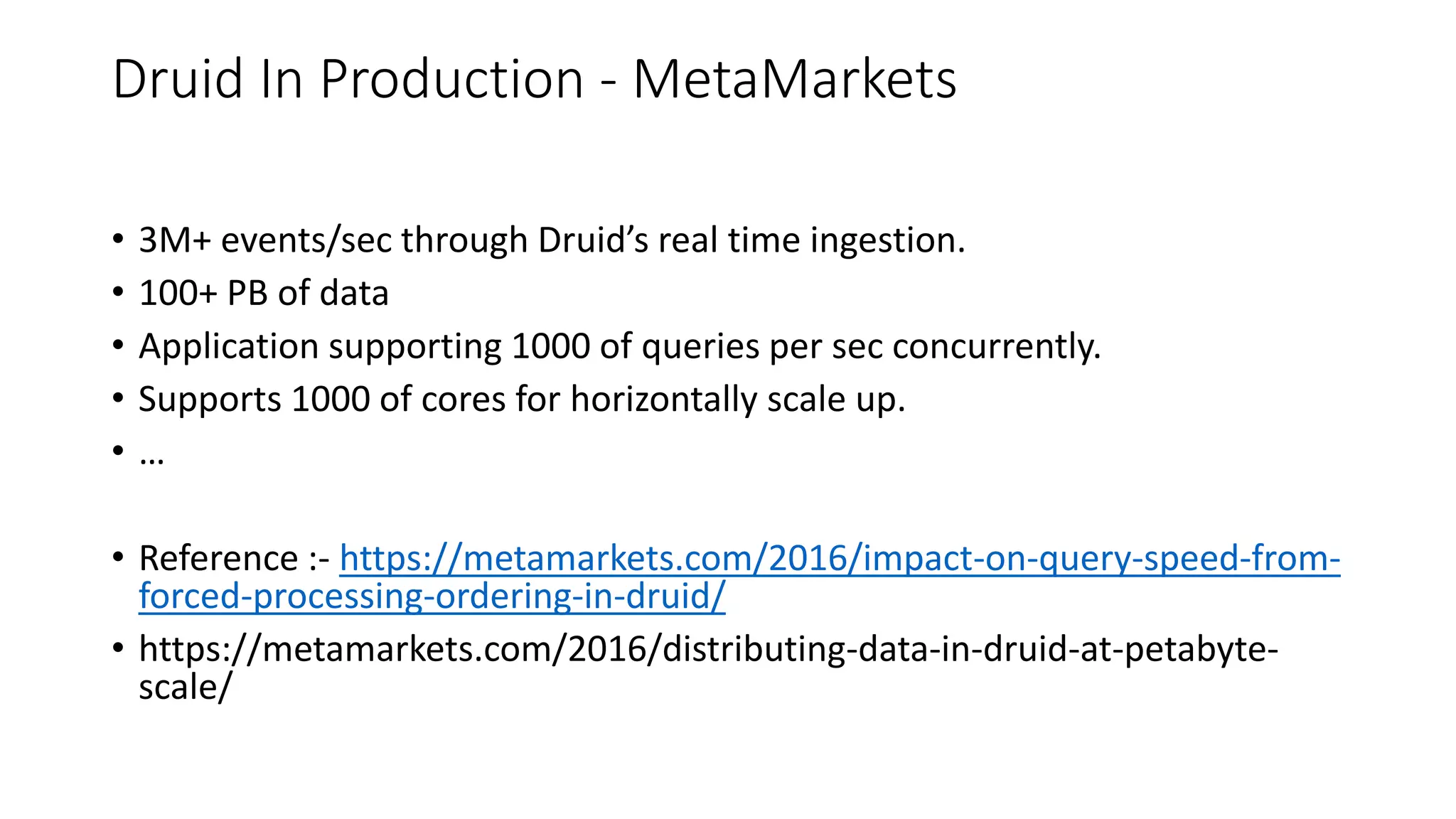 Druid In Production - MetaMarkets
• 3M+ events/sec through Druid’s real time ingestion.
• 100+ PB of data
• Application supporting 1000 of queries per sec concurrently.
• Supports 1000 of cores for horizontally scale up.
• …
• Reference :- https://metamarkets.com/2016/impact-on-query-speed-from-
forced-processing-ordering-in-druid/
• https://metamarkets.com/2016/distributing-data-in-druid-at-petabyte-
scale/
 