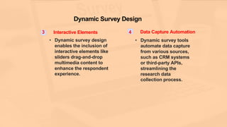 Dynamic Survey Design
3 Interactive Elements
• Dynamic survey design
enables the inclusion of
interactive elements like
sliders drag-and-drop
multimedia content to
enhance the respondent
experience.
4 Data Capture Automation
• Dynamic survey tools
automate data capture
from various sources,
such as CRM systems
or third-party APIs,
streamlining the
research data
collection process.
 