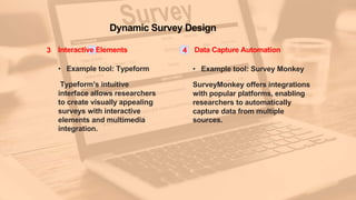 Dynamic Survey Design
3 Interactive Elements
• Example tool: Typeform
Typeform's intuitive
interface allows researchers
to create visually appealing
surveys with interactive
elements and multimedia
integration.
4 Data Capture Automation
• Example tool: Survey Monkey
SurveyMonkey offers integrations
with popular platforms, enabling
researchers to automatically
capture data from multiple
sources.
 