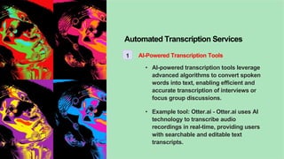 Automated Transcription Services
1 AI-Powered Transcription Tools
• AI-powered transcription tools leverage
advanced algorithms to convert spoken
words into text, enabling efficient and
accurate transcription of interviews or
focus group discussions.
• Example tool: Otter.ai - Otter.ai uses AI
technology to transcribe audio
recordings in real-time, providing users
with searchable and editable text
transcripts.
 
