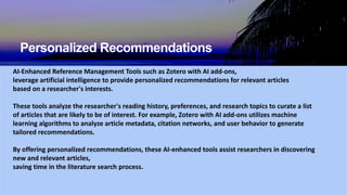 Personalized Recommendations
AI-Enhanced Reference Management Tools such as Zotero with AI add-ons,
leverage artificial intelligence to provide personalized recommendations for relevant articles
based on a researcher's interests.
These tools analyze the researcher's reading history, preferences, and research topics to curate a list
of articles that are likely to be of interest. For example, Zotero with AI add-ons utilizes machine
learning algorithms to analyze article metadata, citation networks, and user behavior to generate
tailored recommendations.
By offering personalized recommendations, these AI-enhanced tools assist researchers in discovering
new and relevant articles,
saving time in the literature search process.
 