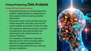 Privacy-Preserving Data Analysis
Implementing Federated Learning
• Federated learning is an AI technique that
enables multiple parties to collaborate on
data analysis without sharing sensitive
information.
• Each party trains a local machine learning
model using their own data, and only the
model updates are shared, not the raw data.
• This approach addresses privacy concerns
by keeping the data decentralized and
reducing the risk of data breaches or
privacy violations.
• For example, in healthcare, federated
learning can be used to analyze patient
data from multiple hospitals without
directly sharing patient records, ensuring
privacy compliance.
 