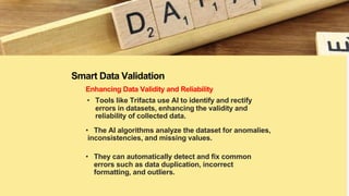 Smart Data Validation
Enhancing Data Validity and Reliability
• Tools like Trifacta use AI to identify and rectify
errors in datasets, enhancing the validity and
reliability of collected data.
• The AI algorithms analyze the dataset for anomalies,
inconsistencies, and missing values.
• They can automatically detect and fix common
errors such as data duplication, incorrect
formatting, and outliers.
 