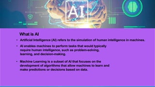 What is AI
• Artificial Intelligence (AI) refers to the simulation of human intelligence in machines.
• AI enables machines to perform tasks that would typically
require human intelligence, such as problem-solving,
learning, and decision-making.
• Machine Learning is a subset of AI that focuses on the
development of algorithms that allow machines to learn and
make predictions or decisions based on data.
 