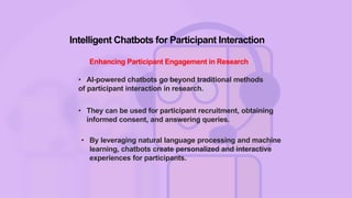 Intelligent Chatbots for Participant Interaction
Enhancing Participant Engagement in Research
• AI-powered chatbots go beyond traditional methods
of participant interaction in research.
• They can be used for participant recruitment, obtaining
informed consent, and answering queries.
• By leveraging natural language processing and machine
learning, chatbots create personalized and interactive
experiences for participants.
 