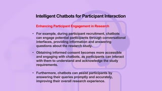 Intelligent Chatbots for Participant Interaction
Enhancing Participant Engagement in Research
• For example, during participant recruitment, chatbots
can engage potential participants through conversational
interfaces, providing information and answering
questions about the research study.
• Obtaining informed consent becomes more accessible
and engaging with chatbots, as participants can interact
with them to understand and acknowledge the study
requirements.
• Furthermore, chatbots can assist participants by
answering their queries promptly and accurately,
improving their overall research experience.
 