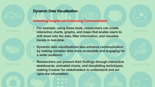 Dynamic Data Visualization
Unlocking Insights and Enhancing Communication
• For example, using these tools, researchers can create
interactive charts, graphs, and maps that enable users to
drill down into the data, filter information, and visualize
trends in real-time.
• Dynamic data visualizations also enhance communication
by making complex data more accessible and engaging for
a wider audience.
• Researchers can present their findings through interactive
dashboards, animated charts, and storytelling techniques,
making it easier for stakeholders to understand and act
upon the information.
 